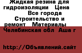 Жидкая резина для гидроизоляции › Цена ­ 180 - Все города Строительство и ремонт » Материалы   . Челябинская обл.,Аша г.